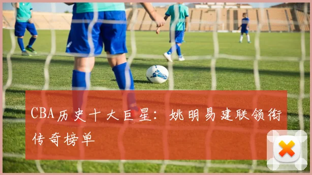 CBA历史十大巨星：姚明易建联领衔传奇榜单