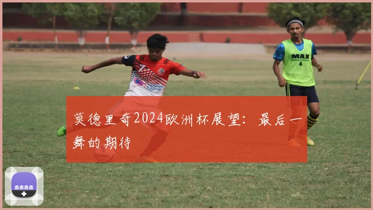 莫德里奇2024欧洲杯展望：最后一舞的期待