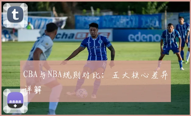 CBA与NBA规则对比:五大核心差异详解