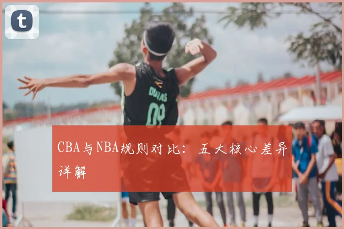 CBA与NBA规则对比：五大核心差异详解