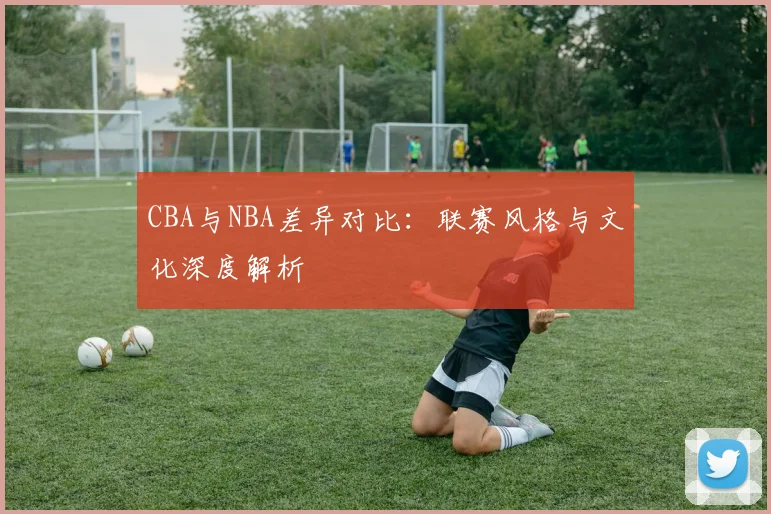 CBA与NBA差异对比:联赛风格与文化深度解析