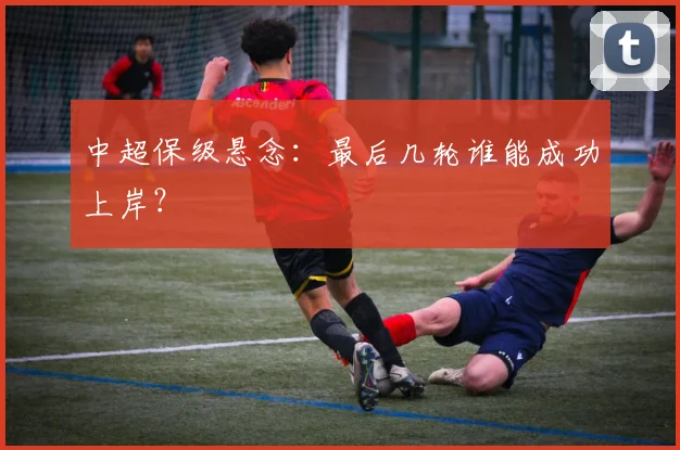 中超保级悬念：最后几轮谁能成功上岸？