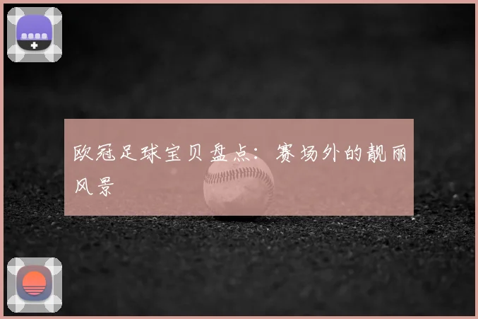 欧冠足球宝贝盘点：赛场外的靓丽风景