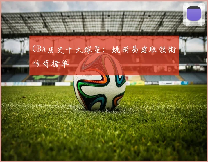CBA历史十大球星：姚明易建联领衔传奇榜单