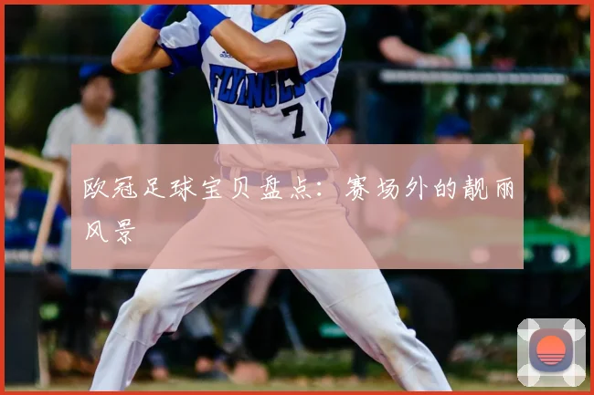 欧冠足球宝贝盘点：赛场外的靓丽风景