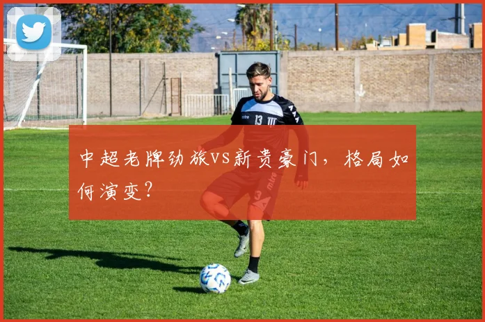 中超老牌劲旅vs新贵豪门,格局如何演变?