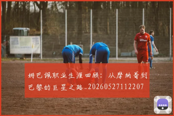 姆巴佩职业生涯回顾：从摩纳哥到巴黎的巨星之路_20260527112207