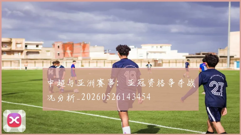 中超与亚洲赛事：亚冠资格争夺战况分析_20260526143454
