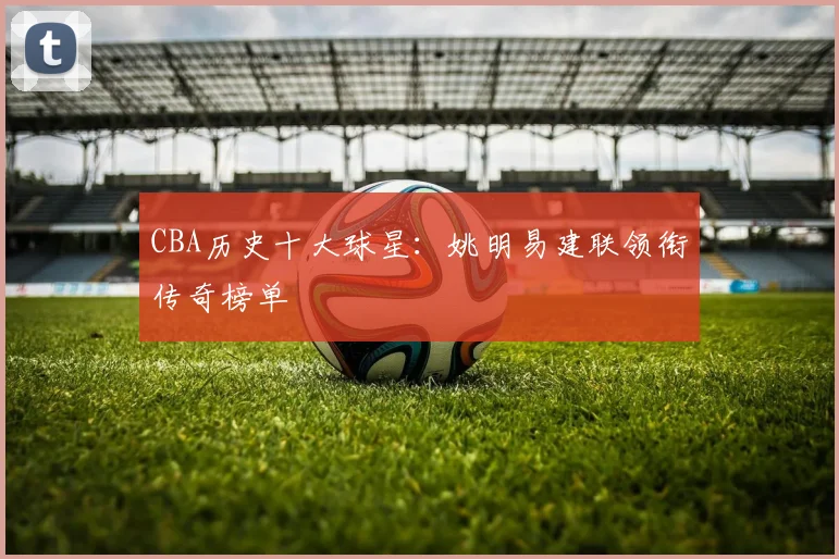 CBA历史十大球星：姚明易建联领衔传奇榜单