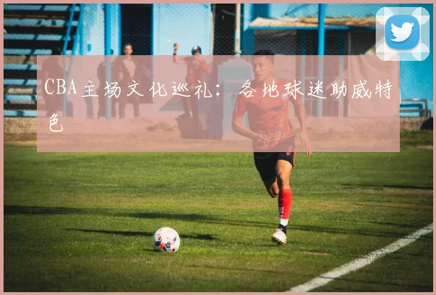 CBA主场文化巡礼：各地球迷助威特色