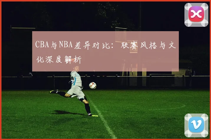 CBA与NBA差异对比：联赛风格与文化深度解析